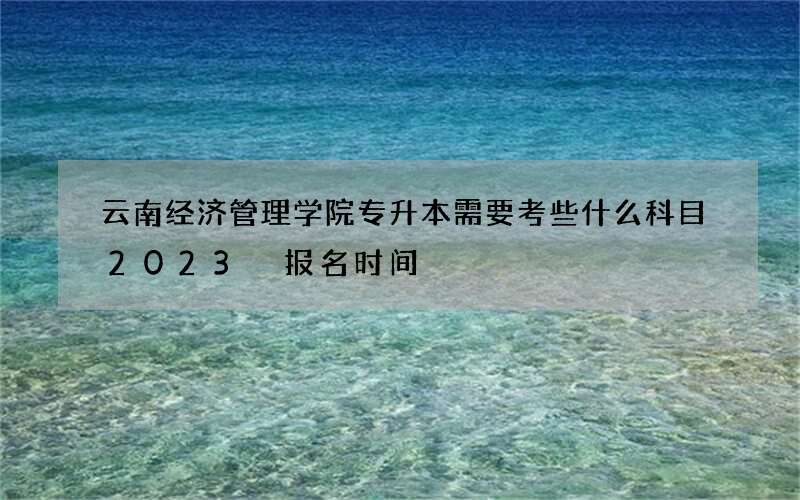 云南经济管理学院专升本需要考些什么科目2023 报名时间